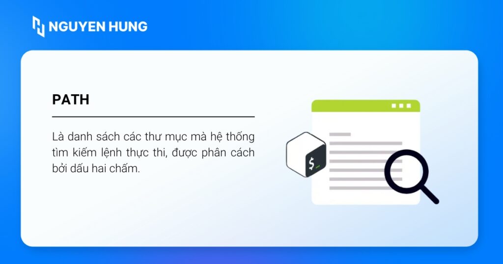 PATH là một danh sách các thư mục mà hệ thống sẽ tìm kiếm khi bạn nhập lệnh thực thi trên terminal